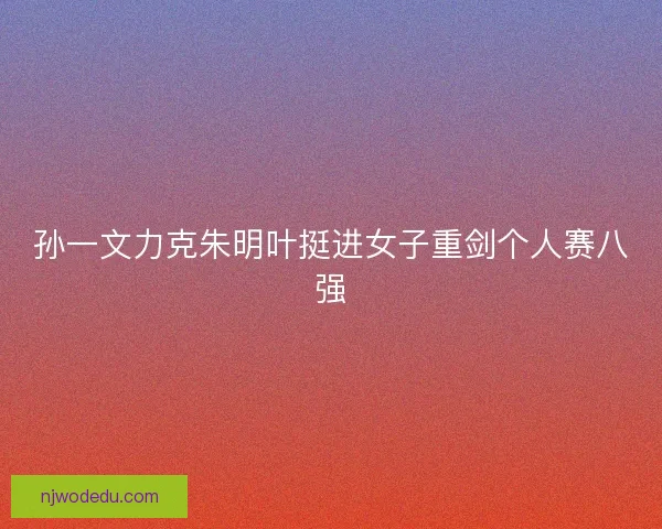 孙一文力克朱明叶挺进女子重剑个人赛八强